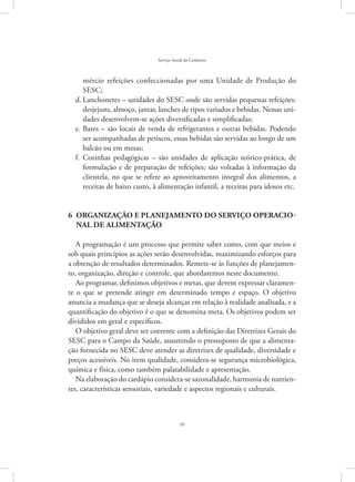 16
Serviço Social do Comércio
mércio refeições confeccionadas por uma Unidade de Produção do
SESC;
Lanchonetes – unidades do SESC onde são servidas pequenas refeições:d.	
desjejuns, almoço, jantar, lanches de tipos variados e bebidas. Nessas uni-
dades desenvolvem-se ações diversificadas e simplificadas;
Bares – são locais de venda de refrigerantes e outras bebidas. Podendoe.	
ser acompanhadas de petiscos, essas bebidas são servidas ao longo de um
balcão ou em mesas;
Cozinhas pedagógicas – são unidades de aplicação teórico-prática, def.	
formulação e de preparação de refeições; são voltadas à informação da
clientela, no que se refere ao aproveitamento integral dos alimentos, a
receitas de baixo custo, à alimentação infantil, a receitas para idosos etc.
6 ORGANIZAÇÃO E PLANEJAMENTO DO SERVIÇO OPERACIO-
NAL DE ALIMENTAÇÃO
A programação é um processo que permite saber como, com que meios e
sob quais princípios as ações serão desenvolvidas, maximizando esforços para
a obtenção de resultados determinados. Remete-se às funções de planejamen-
to, organização, direção e controle, que abordaremos neste documento.
Ao programar, definimos objetivos e metas, que devem expressar claramen-
te o que se pretende atingir em determinado tempo e espaço. O objetivo
anuncia a mudança que se deseja alcançar em relação à realidade analisada, e a
quantificação do objetivo é o que se denomina meta. Os objetivos podem ser
divididos em geral e específicos.
O objetivo geral deve ser coerente com a definição das Diretrizes Gerais do
SESC para o Campo da Saúde, assumindo o pressuposto de que a alimenta-
ção fornecida no SESC deve atender as diretrizes de qualidade, diversidade e
preços acessíveis. No item qualidade, considera-se segurança microbiológica,
química e física, como também palatabilidade e apresentação.
Na elaboração do cardápio considera-se sazonalidade, harmonia de nutrien-
tes, características sensoriais, variedade e aspectos regionais e culturais.
 