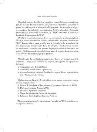 17
Modelo Nutrição | Módulo Programação
O estabelecimento dos objetivos específicos visa explicitar os resultados es-
perados a partir do enfrentamento dos problemas priorizados, indicando os
passos necessários para se alcançar o objetivo geral. Sua formulação requer
a observância das definições das realizações Refeições, Lanches e Consultas
Dietoterápicas, constantes na Portaria “N” SESC 490/2004, Classificação
Funcional, Programática do SESC.
Os objetivos específicos devem levar em consideração a caracterização da
Nutrição como atividade fim, ou seja, relacionada à natureza e essência do
SESC. Recomenda-se, nesse sentido, que a Entidade tenha a condução di-
reta da produção e distribuição diária de refeições, visando prestar assistên-
cia nutricional à clientela, com garantia de preços acessíveis e obediência aos
padrões higiênico-sanitários estabelecidos, além de respeito às características
socioculturais dos diferentes grupos atendidos.
Na definição das atividades programáticas deverá ser considerada, ini-
cialmente, a capacidade instalada do órgão e, em seguida, os aspectos re-
lativos a:
estratégia de ação do órgão local;a.	
demanda (clientela efetiva e potencial);b.	
recursos humanos, materiais (instalações, espaço físico e equipamentosc.	
etc) e financeiros disponíveis.
O planejamento das ações deverá utilizar, entre outros, os seguintes instru-
mentos programáticos:
Manual de Boas Práticas/ Procedimento Operacional Padronizado (POP);a.	
Diretrizes Gerais de Ação do SESC;b.	
Modelos Orçamento-Programa;c.	
Mapas Estatísticos dos Exercícios Anteriores;d.	
Relatórios de Avaliação do Exercício Anterior.e.	
Na programação das ações da Atividade Nutrição no SESC, consideram-se
os seguintes critérios:
 