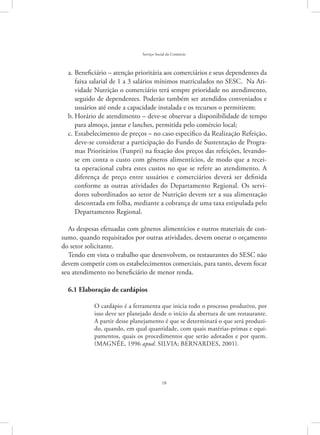 18
Serviço Social do Comércio
Beneficiário – atenção prioritária aos comerciários e seus dependentes daa.	
faixa salarial de 1 a 3 salários mínimos matriculados no SESC. Na Ati-
vidade Nutrição o comerciário terá sempre prioridade no atendimento,
seguido de dependentes. Poderão também ser atendidos conveniados e
usuários até onde a capacidade instalada e os recursos o permitirem;
Horário de atendimento – deve-se observar a disponibilidade de tempob.	
para almoço, jantar e lanches, permitida pelo comércio local;
Estabelecimento de preços – no caso especifico da Realização Refeição,c.	
deve-se considerar a participação do Fundo de Sustentação de Progra-
mas Prioritários (Funpri) na fixação dos preços das refeições, levando-
se em conta o custo com gêneros alimentícios, de modo que a recei-
ta operacional cubra estes custos no que se refere ao atendimento. A
diferença de preço entre usuários e comerciários deverá ser definida
conforme as outras atividades do Departamento Regional. Os servi-
dores subordinados ao setor de Nutrição devem ter a sua alimentação
descontada em folha, mediante a cobrança de uma taxa estipulada pelo
Departamento Regional.
As despesas efetuadas com gêneros alimentícios e outros materiais de con-
sumo, quando requisitados por outras atividades, devem onerar o orçamento
do setor solicitante.
Tendo em vista o trabalho que desenvolvem, os restaurantes do SESC não
devem competir com os estabelecimentos comerciais, para tanto, devem focar
seu atendimento no beneficiário de menor renda.
6.1 Elaboração de cardápios
O cardápio é a ferramenta que inicia todo o processo produtivo, por
isso deve ser planejado desde o início da abertura de um restaurante.
A partir desse planejamento é que se determinará o que será produzi-
do, quando, em qual quantidade, com quais matérias-primas e equi-
pamentos, quais os procedimentos que serão adotados e por quem.
(Magnée, 1996 apud. SILVIA; BERNARDES, 2001).
 