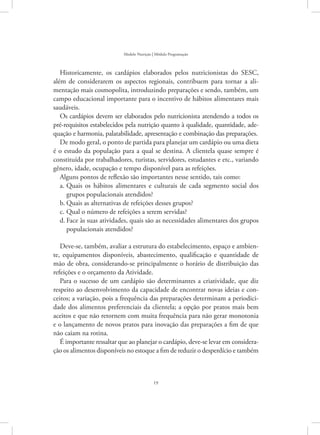 19
Modelo Nutrição | Módulo Programação
Historicamente, os cardápios elaborados pelos nutricionistas do SESC,
além de considerarem os aspectos regionais, contribuem para tornar a ali-
mentação mais cosmopolita, introduzindo preparações e sendo, também, um
campo educacional importante para o incentivo de hábitos alimentares mais
saudáveis.
Os cardápios devem ser elaborados pelo nutricionista atendendo a todos os
pré-requisitos estabelecidos pela nutrição quanto à qualidade, quantidade, ade-
quação e harmonia, palatabilidade, apresentação e combinação das preparações.
De modo geral, o ponto de partida para planejar um cardápio ou uma dieta
é o estudo da população para a qual se destina. A clientela quase sempre é
constituída por trabalhadores, turistas, servidores, estudantes e etc., variando
gênero, idade, ocupação e tempo disponível para as refeições.
Alguns pontos de reflexão são importantes nesse sentido, tais como:
Quais os hábitos alimentares e culturais de cada segmento social dosa.	
grupos populacionais atendidos?
Quais as alternativas de refeições desses grupos?b.	
Qual o número de refeições a serem servidas?c.	
Face às suas atividades, quais são as necessidades alimentares dos gruposd.	
populacionais atendidos?
Deve-se, também, avaliar a estrutura do estabelecimento, espaço e ambien-
te, equipamentos disponíveis, abastecimento, qualificação e quantidade de
mão de obra, considerando-se principalmente o horário de distribuição das
refeições e o orçamento da Atividade.
Para o sucesso de um cardápio são determinantes a criatividade, que diz
respeito ao desenvolvimento da capacidade de encontrar novas ideias e con-
ceitos; a variação, pois a frequência das preparações determinam a periodici-
dade dos alimentos preferenciais da clientela; a opção por pratos mais bem
aceitos e que não retornem com muita frequência para não gerar monotonia
e o lançamento de novos pratos para inovação das preparações a fim de que
não caiam na rotina.
É importante ressaltar que ao planejar o cardápio, deve-se levar em considera-
ção os alimentos disponíveis no estoque a fim de reduzir o desperdício e também
 