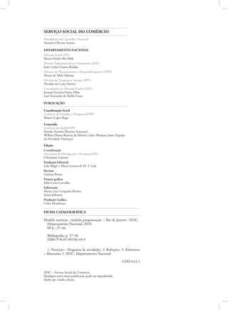 FICHA CATALOGRÁFICA
Modelo nutrição : módulo programação. – Rio de Janeiro : SESC,
Departamento Nacional, 2010.
60 p.; 25 cm.
Bibliografia: p. 57-58.
ISBN 978-85-89336-49-9
1. Nutrição – Programa de atividades. 2. Refeições. 3. Alimentos
– Manuseio. I. SESC. Departamento Nacional.
CDD 612.3
SERVIÇO SOCIAL DO COMÉRCIO
Presidência do Conselho Nacional
Antonio Oliveira Santos
Departamento Nacional
Direção-Geral (DG)
Maron Emile Abi-Abib
Divisão Administrativa e Financeira (DAF)
João Carlos Gomes Roldão
Divisão de Planejamento e Desenvolvimento (DPD)
Álvaro de Melo Salmito
Divisão de Programas Sociais (DPS)
Nivaldo da Costa Pereira
Consultoria da Direção-Geral (CDG)
Juvenal Ferreira Fortes Filho
Luís Fernando de Mello Costa
PUBLICAÇÃO
Coordenação Geral
Gerência de Estudos e Pesquisas/DPD
Mauro Lopez Rego
Conteúdo
Gerência de Saúde/DPS
Irlando Tenório Moreira (Gerente)
Willian Dimas Bezerra da Silveira e Jane Marques Justo (Equipe
da Atividade Nutrição)
Edição
Coordenação
Assessoria de Divulgação e Promoção/DG
Christiane Caetano
Produção Editorial
Ieda Magri e Maria Leonor de M. S. Leal
Revisão
Clarissa Penna
Projeto gráfico
Júlio Cesar Carvalho
Editoração
Flavio Luiz Cerqueira Pereira
Susan Johnson
Produção Gráfica
Celso Mendonça
SESC – Serviço Social do Comércio
Qualquer parte desta publicação pode ser reproduzida,
desde que citada a fonte.
 