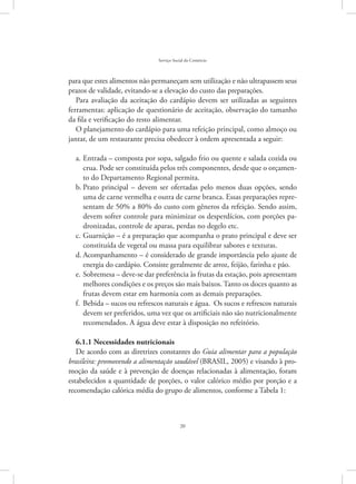 20
Serviço Social do Comércio
para que estes alimentos não permaneçam sem utilização e não ultrapassem seus
prazos de validade, evitando-se a elevação do custo das preparações.
Para avaliação da aceitação do cardápio devem ser utilizadas as seguintes
ferramentas: aplicação de questionário de aceitação, observação do tamanho
da fila e verificação do resto alimentar.
O planejamento do cardápio para uma refeição principal, como almoço ou
jantar, de um restaurante precisa obedecer à ordem apresentada a seguir:
Entrada – composta por sopa, salgado frio ou quente e salada cozida oua.	
crua. Pode ser constituída pelos três componentes, desde que o orçamen-
to do Departamento Regional permita.
Prato principal – devem ser ofertadas pelo menos duas opções, sendob.	
uma de carne vermelha e outra de carne branca. Essas preparações repre-
sentam de 50% a 80% do custo com gêneros da refeição. Sendo assim,
devem sofrer controle para minimizar os desperdícios, com porções pa-
dronizadas, controle de aparas, perdas no degelo etc.
Guarnição – é a preparação que acompanha o prato principal e deve serc.	
constituída de vegetal ou massa para equilibrar sabores e texturas.
Acompanhamento – é considerado de grande importância pelo ajuste ded.	
energia do cardápio. Consiste geralmente de arroz, feijão, farinha e pão.
Sobremesa – deve-se dar preferência às frutas da estação, pois apresentame.	
melhores condições e os preços são mais baixos. Tanto os doces quanto as
frutas devem estar em harmonia com as demais preparações.
Bebida – sucos ou refrescos naturais e água. Os sucos e refrescos naturaisf.	
devem ser preferidos, uma vez que os artificiais não são nutricionalmente
recomendados. A água deve estar à disposição no refeitório.
6.1.1 Necessidades nutricionais
De acordo com as diretrizes constantes do Guia alimentar para a população
brasileira: promovendo a alimentação saudável (BRASIL, 2005) e visando à pro-
moção da saúde e à prevenção de doenças relacionadas à alimentação, foram
estabelecidos a quantidade de porções, o valor calórico médio por porção e a
recomendação calórica média do grupo de alimentos, conforme a Tabela 1:
 