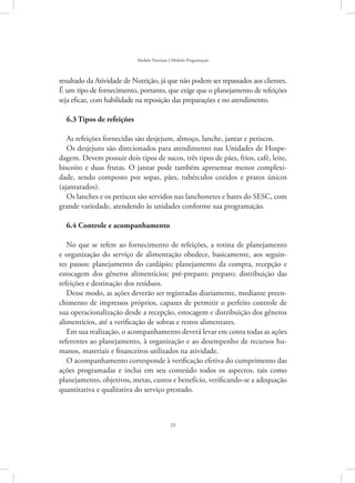 23
Modelo Nutrição | Módulo Programação
resultado da Atividade de Nutrição, já que não podem ser repassados aos clientes.
É um tipo de fornecimento, portanto, que exige que o planejamento de refeições
seja eficaz, com habilidade na reposição das preparações e no atendimento.
6.3 Tipos de refeições
As refeições fornecidas são desjejum, almoço, lanche, jantar e petiscos.
Os desjejuns são direcionados para atendimento nas Unidades de Hospe-
dagem. Devem possuir dois tipos de sucos, três tipos de pães, frios, café, leite,
biscoito e duas frutas. O jantar pode também apresentar menor complexi-
dade, sendo composto por sopas, pães, tubérculos cozidos e pratos únicos
(ajantarados).
Os lanches e os petiscos são servidos nas lanchonetes e bares do SESC, com
grande variedade, atendendo às unidades conforme sua programação.
6.4 Controle e acompanhamento
No que se refere ao fornecimento de refeições, a rotina de planejamento
e organização do serviço de alimentação obedece, basicamente, aos seguin-
tes passos: planejamento do cardápio; planejamento da compra, recepção e
estocagem dos gêneros alimentícios; pré-preparo; preparo; distribuição das
refeições e destinação dos resíduos.
Desse modo, as ações deverão ser registradas diariamente, mediante preen-
chimento de impressos próprios, capazes de permitir o perfeito controle de
sua operacionalização desde a recepção, estocagem e distribuição dos gêneros
alimentícios, até a verificação de sobras e restos alimentares.
Em sua realização, o acompanhamento deverá levar em conta todas as ações
referentes ao planejamento, à organização e ao desempenho de recursos hu-
manos, materiais e financeiros utilizados na atividade.
O acompanhamento corresponde à verificação efetiva do cumprimento das
ações programadas e inclui em seu conteúdo todos os aspectos, tais como
planejamento, objetivos, metas, custos e benefício, verificando-se a adequação
quantitativa e qualitativa do serviço prestado.
 