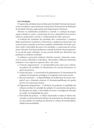 25
Modelo Nutrição | Módulo Programação
6.4.4 Avaliação
O registro das atividades desenvolvidas pela Atividade Nutrição deverá pro-
cessar-se mediante o preenchimento trimestral do Demonstrativo de Realização
da Atividade Nutrição, padronizado pelo Departamento Nacional.
Deverão ser estabelecidos anualmente o controle e a avaliação da progra-
mação evitando-se, assim, a manutenção de erros e desperdícios de recursos e
esforços e propiciando a revisão e a realimentação de todo o processo.
A avaliação dos resultados das atividades deve correlacionar e comparar
dados quantitativos (estatísticos e financeiros) e qualitativos da previsão com
os da execução, tomando-se por base os padrões estabelecidos, de modo a per-
mitir medir a efetividade das ações e/ou atividades e a repercussão do serviço
junto à clientela. Está direcionada para a tomada de decisão de prosseguimen-
to ou não das ações realizadas, ou seja, permite decidir por alternativas que
produzam os melhores resultados.
A avaliação se processará mediante relatórios mensais, trimestrais, semes-
trais ou anuais, adotando-se indicadores, relacionados a diferentes dimensões
avaliativas e seus respectivos aspectos-chave, tais como:
Contexto organizacional – i) correspondência das ações com as diretri-a.	
zes políticas da atividade; ii) infraestrutura; iii) recursos financeiros; iv)
apoio dos gestores;
Gestão das ações – i) características do planejamento; ii) sistematização dab.	
avaliação; iii) perspectiva estratégica; iv) integração com outros setores;
Recursos humanos – i) disponibilidade de profissionais de forma com-c.	
patível com a demanda existente; ii) formação/qualificação do quadro
técnico; iii) capacitação técnica;
Organização programática – i) eficiência da produção; ii) qualidade dasd.	
refeições servidas; iii) variedade do cardápio; iv) características das práticas
de educação em saúde: v) diversidade de temas e estratégias de educação
em saúde; vi) integralidade das ações;
Efetividade das práticas ­– i) efeitos relacionados à saúde; ii) efeitos rela-e.	
cionados ao desenvolvimento/reforço da autonomia da clientela quanto
ao autocuidado; iii) satisfação da clientela; iv) reforço da interdisciplina-
ridade/intersetorialidade.
 