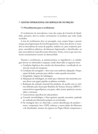 26
Serviço Social do Comércio
7  GESTÃO OPERACIONAL DO SERVIÇO DE NUTRIÇÃO
7.1 Procedimentos para o recebimento
O recebimento de mercadorias é uma das etapas do Controle de Quali-
dade, portanto, deve-se avaliar corretamente os produtos que estão sendo
recebidos.
A área de recebimento deve ser protegida, estar sempre limpa e possuir
tanque para higienização de hortifrutigranjeiros. Nesta área devem-se trans-
ferir as mercadorias de caixas de papelão, madeira etc, para recipientes pró-
prios, monoblocos plásticos, devidamente higienizados e identificados, ou
para sacos plásticos específicos para alimentos. Assim, evita-se que esses ma-
teriais contaminantes entrem no almoxarifado.
Durante o recebimento, as matérias-primas, os ingredientes e as embala-
gens devem ser submetidos à inspeção, sendo observados os seguintes itens:
Condições higiênicas dos veículos dos fornecedores e certificado de vis-a.	
toria do veículo de transporte;
Condições do entregador – deve estar com uniforme adequado e limpo,b.	
sapato fechado, proteção para cabelos e mãos quando necessário;
Integridade e higiene da embalagem;c.	
Adequação da embalagem, de modo que o alimento não mantenha con-d.	
tato direto com papel, papelão ou plástico reciclado;
Realização da avaliação sensorial dos produtos, de acordo com os crité-e.	
rios definidos pela Associação Brasileira de Normas Técnicas (ABNT) –
características organolépticas, cor, gosto, odor, aroma, aparência, textura,
sabor e cinestesia;
Características específicas de cada produto;f.	
Controle microbiológico e físico-químico quando necessário, podendog.	
ser realizado por laboratório próprio ou terceirizado;
Na rotulagem deve ser observada a correta identificação do produto –h.	
nome, composição, lote, CNPJ, endereço e outros dados do fabricante
e do distribuidor, número do registro em Órgão Oficial, temperatura e
 