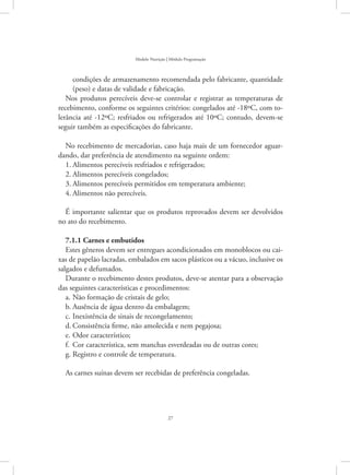 27
Modelo Nutrição | Módulo Programação
condições de armazenamento recomendada pelo fabricante, quantidade
(peso) e datas de validade e fabricação.
Nos produtos perecíveis deve-se controlar e registrar as temperaturas de
recebimento, conforme os seguintes critérios: congelados até -18ºC, com to-
lerância até -12ºC; resfriados ou refrigerados até 10ºC; contudo, devem-se
seguir também as especificações do fabricante.
No recebimento de mercadorias, caso haja mais de um fornecedor aguar-
dando, dar preferência de atendimento na seguinte ordem:
1.	Alimentos perecíveis resfriados e refrigerados;
2.	Alimentos perecíveis congelados;
3.	Alimentos perecíveis permitidos em temperatura ambiente;
4.	Alimentos não perecíveis.
É importante salientar que os produtos reprovados devem ser devolvidos
no ato do recebimento.
7.1.1 Carnes e embutidos
Estes gêneros devem ser entregues acondicionados em monoblocos ou cai-
xas de papelão lacradas, embalados em sacos plásticos ou a vácuo, inclusive os
salgados e defumados.
Durante o recebimento destes produtos, deve-se atentar para a observação
das seguintes características e procedimentos:
Não formação de cristais de gelo;a.	
Ausência de água dentro da embalagem;b.	
Inexistência de sinais de recongelamento;c.	
Consistência firme, não amolecida e nem pegajosa;d.	
Odor característico;e.	
Cor característica, sem manchas esverdeadas ou de outras cores;f.	
Registro e controle de temperatura.g.	
As carnes suínas devem ser recebidas de preferência congeladas.
 