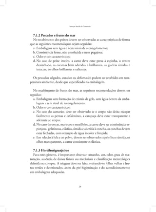 28
Serviço Social do Comércio
7.1.2 Pescados e frutos do mar
No recebimento dos peixes devem ser observadas as características de forma
que as seguintes recomendações sejam seguidas:
Embalagens sem água e nem sinais de recongelamento;a.	
Consistência firme, não amolecida e nem pegajosa;b.	
Odor e cor característicos;c.	
No caso de peixe inteiro, a carne deve estar presa à espinha, o ventred.	
desinchado, as escamas bem aderidas e brilhantes, as guelras úmidas e
intactas, os olhos brilhantes e salientes.
Os pescados salgados, curados ou defumados podem ser recebidos em tem-
peratura ambiente, desde que especificado na embalagem.
No recebimento de frutos do mar, as seguintes recomendações devem ser
seguidas:
Embalagens sem formação de cristais de gelo, sem água dentro da emba-a.	
lagem e sem sinal de recongelamento;
Odor e cor característicos;b.	
No caso do camarão, deve ser observado se o corpo não deixa escaparc.	
facilmente as pernas e cefalotórax, a carapaça deve estar transparente e
aderente ao corpo;
No caso de ostras, mariscos e mexilhões, a carne deve ter consistência es-d.	
ponjosa, gelatinosa, elástica, úmida e aderida à concha, as conchas devem
estar fechadas, com retenção de água incolor e límpida;
Em relação à lula e ao polvo, devem ser observados a pele lisa e úmida, ose.	
olhos transparentes, a carne consistente e elástica.
7.1.3 Hortifrutigranjeiros
Para estes gêneros, é importante observar tamanho, cor, odor, grau de ma-
turação, ausência de danos físicos ou mecânicos e classificação merceológica
definida na compra. A triagem deve ser feita, retirando-se folhas velhas e fru-
tos verdes e deteriorados, antes da pré-higienização e do acondicionamento
em embalagens adequadas.
 