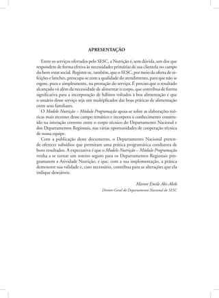 Apresentação
Entre os serviços ofertados pelo SESC, a Nutrição é, sem dúvida, um dos que
respondem de forma efetiva às necessidades primárias de sua clientela no campo
do bem-estar social. Registre-se, também, que o SESC, por meio da oferta de re-
feições e lanches, preocupa-se com a qualidade do atendimento, para que não se
esgote, pura e simplesmente, na prestação do serviço. É preciso que o resultado
alcançado vá além da necessidade de alimentar o corpo, que contribua de forma
significativa para a incorporação de hábitos voltados à boa alimentação e que
o usuário desse serviço seja um multiplicador das boas práticas de alimentação
entre seus familiares.
O Modelo Nutrição – Módulo Programação apoia-se sobre as elaborações teó-
ricas mais recentes desse campo temático e incorpora o conhecimento constru-
ído na interação corrente entre o corpo técnico do Departamento Nacional e
dos Departamentos Regionais, nas várias oportunidades de cooperação técnica
de nossa equipe.
Com a publicação deste documento, o Departamento Nacional preten-
de oferecer subsídios que permitam uma prática programática condutora de
bons resultados. A expectativa é que o Modelo Nutrição – Módulo Programação
venha a se tornar um roteiro seguro para os Departamentos Regionais pro-
gramarem a Atividade Nutrição, e que, com a sua implementação, a prática
demonstre sua validade e, caso necessário, contribua para as alterações que ela
indique desejáveis.
Maron Emile Abi-Abib
Diretor-Geral do Departamento Nacional do SESC
 