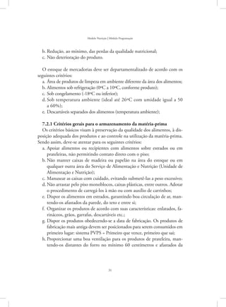 31
Modelo Nutrição | Módulo Programação
Redução, ao mínimo, das perdas da qualidade nutricional;b.	
Não deterioração do produto.c.	
O estoque de mercadorias deve ser departamentalizado de acordo com os
seguintes critérios:
Área de produtos de limpeza em ambiente diferente da área dos alimentos;a.	
Alimentos sob refrigeração (0ºC a 10ºC, conforme produto);b.	
Sob congelamento (-18ºC ou inferior);c.	
Sob temperatura ambiente (ideal até 26ºC com umidade igual a 50d.	
a 60%);
Descartáveis separados dos alimentos (temperatura ambiente);e.	
7.2.1 Critérios gerais para o armazenamento da matéria-prima
Os critérios básicos visam à preservação da qualidade dos alimentos, à dis-
posição adequada dos produtos e ao controle na utilização da matéria-prima.
Sendo assim, deve-se atentar para os seguintes critérios:
Apoiar alimentos ou recipientes com alimentos sobre estrados ou ema.	
prateleiras, não permitindo contato direto com o piso;
Não manter caixas de madeira ou papelão na área do estoque ou emb.	
qualquer outra área do Serviço de Alimentação e Nutrição (Unidade de
Alimentação e Nutrição);
Manusear as caixas com cuidado, evitando submetê-las a peso excessivo;c.	
Não arrastar pelo piso monoblocos, caixas plásticas, entre outros. Adotard.	
o procedimento de carregá-los à mão ou com auxílio de carrinhos;
Dispor os alimentos em estrados, garantindo boa circulação de ar, man-e.	
tendo-os afastados da parede, do teto e entre si;
Organizar os produtos de acordo com suas características: enlatados, fa-f.	
rináceos, grãos, garrafas, descartáveis etc.;
Dispor os produtos obedecendo-se a data de fabricação. Os produtos deg.	
fabricação mais antiga devem ser posicionados para serem consumidos em
primeiro lugar: sistema PVPS = Primeiro que vence, primeiro que sai;
Proporcionar uma boa ventilação para os produtos de prateleira, man-h.	
tendo-os distantes do forro no mínimo 60 centímetros e afastados da
 