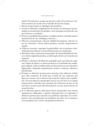 32
Serviço Social do Comércio
parede 35 centímetros, sempre que possível, sendo 10 centímetros o mí-
nimo aceitável, de acordo com o tamanho da área do estoque;
Manter sempre limpas as embalagens dos produtos;i.	
Conservar alinhado o empilhamento de sacarias, em altura que não pre-j.	
judique as características do produto e com amarração em forma de cruz
para favorecer a ventilação;
Preservar a qualidade dos produtos e a higiene da área, retirando sucatas,k.	
materiais fora de uso, embalagens vazias etc.;
Observar constantemente a data de validade dos produtos, a fim de evi-l.	
tar seu vencimento. Nunca utilizar produtos vencidos, desprezando-os
sempre;
Observar eventuais e quaisquer irregularidades com os produtos, enca-m.	
minhando pessoalmente os procedimentos para sua inutilização;
Identificar todos os alimentos armazenados. Na impossibilidade de man-n.	
ter o rótulo original do produto, as informações devem ser transcritas em
etiquetas;
Manter os alimentos devidamente protegidos após suas aberturas origi-o.	
nais. Depois de abertos, os alimentos devem ser transferidos das embala-
gens originais, sendo acondicionados em descartáveis ou em contentores
higienizados, adequados (impermeáveis, laváveis e atóxicos), cobertos e
identificados;
Proteger os alimentos prontos para consumo com cobertura isoladap.	
para cada recipiente, de modo que o fundo de um recipiente não
fique em contato com o alimento do recipiente inferior dos empilha-
dos. Os sacos plásticos apropriados (nunca sacos de lixo) ou os papéis
impermeáveis utilizados para proteção dos alimentos devem ser de
uso único, exclusivo para determinado fim, ou seja, jamais devem ser
reaproveitados;
Se os diferentes gêneros alimentícios forem armazenados num mesmoq.	
equipamento refrigerador, a seguinte disposição deve ser respeitada: i)
alimentos prontos para consumo nas prateleiras superiores; ii) os semi-
prontos e/ou pré-preparados nas prateleiras do meio; iii) os restantes,
como produtos crus e outros, nas prateleiras inferiores.
 