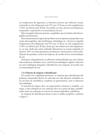 34
Serviço Social do Comércio
em temperatura de segurança os alimentos prontos que sofreram cocção,
mantendo-os sob refrigeração (até 4ºC) por 72 horas ou sob congelamento
(-18ºC ou inferior) por 30 dias. Em ambos os casos, devem ser devidamente
etiquetados, respeitando as recomendações de uso.
Não recongelar alimentos prontos, congelados, que já tenham sido descon-
gelados anteriormente.
Para armazenamento seguro dos produtos crus semiprontos preparados com
carnes descongeladas, tipo hambúrguer, almôndegas etc., devem ser seguidas
temperaturas sob refrigeração (até 4ºC) por 72 horas ou sob congelamento
(-18ºC ou inferior) por 30 dias, desde que não sofram novo descongelamen-
to, ou seja, desde que sejam utilizados diretamente na cocção atingindo no
mínimo 70ºC no centro geométrico do alimento. Atentar para a correta iden-
tificação dos produtos, através de etiquetas, de acordo com as recomendações
de uso.
Armazenar adequadamente os alimentos industrializados que não tenham
sido totalmente utilizados, isto é, retirá-los da embalagem original, colocá-los
em nova embalagem adequada e identificá-los com etiquetas, de acordo com
as recomendações de uso.
7.2.3 Sistema de etiqueta e identificação
De acordo com a legislação pertinente, as etiquetas para identificação dos
produtos armazenados devem ser colocadas em cada alimento embalado cru
ou nos lotes de monoblocos, assadeiras ou gastronormes, com os alimentos
não embalados.
O material da etiqueta deve ser impermeável, resistente à umidade e ao
toque; a tinta utilizada em sua confecção deve ser à prova de água, possibili-
tando assim sua utilização no interior de câmaras frigoríficas e geladeiras.
As etiquetas de identificação devem conter os dados completos, conforme
a Figura 1:
 