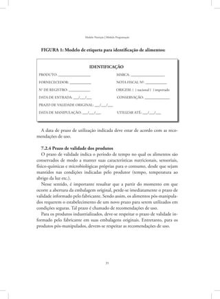 35
Modelo Nutrição | Módulo Programação
FIGURA 1: Modelo de etiqueta para identificação de alimentos:
IDENTIFICAÇÃO
PRODUTO: __________________         MARCA: ___________________
FORNECECEDOR: ____________        NOTA FISCAL N0
: ____________
N° DE REGISTRO: ____________         ORIGEM: ( ) nacional ( ) importado
DATA DE ENTRADA: ___/___/___        CONSERVAÇÃO: ______________
PRAZO DE VALIDADE ORIGINAL: ___/___/___
DATA DE MANIPULAÇÃO: ___/___/___      UTILIZAR ATÉ: ___/___/___
A data de prazo de utilização indicada deve estar de acordo com as reco-
mendações de uso.
7.2.4 Prazo de validade dos produtos
O prazo de validade indica o período de tempo no qual os alimentos são
conservados de modo a manter suas características nutricionais, sensoriais,
físico-químicas e microbiológicas próprias para o consumo, desde que sejam
mantidos nas condições indicadas pelo produtor (tempo, temperatura ao
abrigo da luz etc.).
Nesse sentido, é importante ressaltar que a partir do momento em que
ocorre a abertura da embalagem original, perde-se imediatamente o prazo de
validade informado pelo fabricante. Sendo assim, os alimentos pós-manipula-
dos requerem o estabelecimento de um novo prazo para serem utilizados em
condições seguras. Tal prazo é chamado de recomendações de uso.
Para os produtos industrializados, deve-se respeitar o prazo de validade in-
formado pelo fabricante em suas embalagens originais. Entretanto, para os
produtos pós-manipulados, devem-se respeitar as recomendações de uso.
 