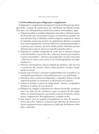 39
Modelo Nutrição | Módulo Programação
7.2.8 Procedimentos para refrigeração e congelamento
ArefrigeraçãoeocongelamentosãoetapasdoControledeAlimentosqueabran-
gem desde a recepção da matéria-prima até a distribuição das refeições prontas.
Para tanto, é de vital importância a prática das condutas recomendadas a seguir:
Departamentalizar as unidades refrigeradas, mantendo os alimentos separa-a.	
dos de acordo com a sua natureza e preparo: i) massas frescas; produtos cár-
neos; laticínios; frios e embutidos; verduras e legumes; temperos etc. devem
ser separados, sempre que possível, em equipamentos distintos ou quando
num mesmo equipamento, em locais diferentes; ii) produtos processados e/
ou prontos para consumo, tais como saladas prontas; sobremesas prontas;
alimentos pós-cocção etc. devem ser mantidos separados entre si.
Organizar as unidades refrigeradas de modo que os alimentos fiquemb.	
assim distribuídos: i) parte mais alta = alimentos prontos para consumo;
ii) parte intermediária = alimentos pré-preparados; iii) parte mais baixa
= alimentos in natura, como carnes cruas, hortifrutigranjeiros não higie-
nizados etc.);
Observar com frequência a data de validade dos produtos, a fim de evitarc.	
o vencimento dos mesmos. Nunca utilizar produtos vencidos, despre-
zando-os sempre;
Atentar para eventuais e quaisquer irregularidades com os produtos, en-d.	
caminhando pessoalmente os procedimentos para a sua inutilização;
Identificar todos os alimentos refrigerados e congelados. Manter o rótuloe.	
original do produto ou transcrever as informações em etiquetas;
Conservar fechadas as portas de refrigeradores, câmaras e congeladoresf.	
abrindo-as o mínimo de vezes possível;
Refrigerar ou congelar os alimentos em volumes fracionados: recipientesg.	
rasos com altura de dez centímetros, peças ou pacotes de dois quilos,
enfim, em volumes pequenos, pois porções menores favorecem o resfria-
mento, congelamento, descongelamento e a própria cocção;
Não manter caixas de papelão principalmente em áreas de armazena-h.	
mento sob ar frio. Podem-se armazenar tipos diferentes de alimentos no
mesmo equipamento para congelamento, desde que devidamente emba-
lados e separados;
 