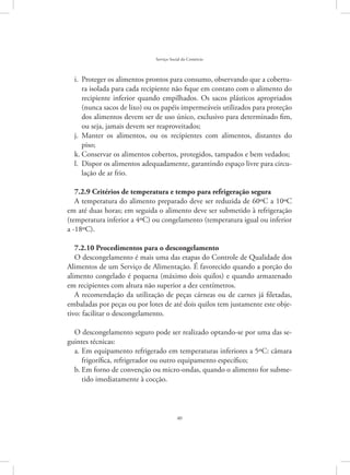 40
Serviço Social do Comércio
Proteger os alimentos prontos para consumo, observando que a cobertu-i.	
ra isolada para cada recipiente não fique em contato com o alimento do
recipiente inferior quando empilhados. Os sacos plásticos apropriados
(nunca sacos de lixo) ou os papéis impermeáveis utilizados para proteção
dos alimentos devem ser de uso único, exclusivo para determinado fim,
ou seja, jamais devem ser reaproveitados;
Manter os alimentos, ou os recipientes com alimentos, distantes doj.	
piso;
Conservar os alimentos cobertos, protegidos, tampados e bem vedados;k.	
Dispor os alimentos adequadamente, garantindo espaço livre para circu-l.	
lação de ar frio.
7.2.9 Critérios de temperatura e tempo para refrigeração segura
A temperatura do alimento preparado deve ser reduzida de 60ºC a 10ºC
em até duas horas; em seguida o alimento deve ser submetido à refrigeração
(temperatura inferior a 4ºC) ou congelamento (temperatura igual ou inferior
a -18ºC).
7.2.10 Procedimentos para o descongelamento
O descongelamento é mais uma das etapas do Controle de Qualidade dos
Alimentos de um Serviço de Alimentação. É favorecido quando a porção do
alimento congelado é pequena (máximo dois quilos) e quando armazenado
em recipientes com altura não superior a dez centímetros.
A recomendação da utilização de peças cárneas ou de carnes já filetadas,
embaladas por peças ou por lotes de até dois quilos tem justamente este obje-
tivo: facilitar o descongelamento.
O descongelamento seguro pode ser realizado optando-se por uma das se-
guintes técnicas:
Em equipamento refrigerado em temperaturas inferiores a 5ºC: câmaraa.	
frigorífica, refrigerador ou outro equipamento específico;
Em forno de convenção ou micro-ondas, quando o alimento for subme-b.	
tido imediatamente à cocção.
 