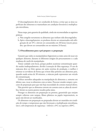 41
Modelo Nutrição | Módulo Programação
O descongelamento deve ser conduzido de forma a evitar que as áreas su-
perficiais dos alimentos se mantenham em condições favoráveis à multiplica-
ção microbiana.
Nessa etapa, para garantia da qualidade, ainda são recomendadas as seguintes
práticas:
Não congelar novamente os alimentos que tenham sido descongelados;a.	
Após o descongelamento, os produtos devem ser armazenados sob refri-b.	
geração de até 4ºC e devem ser consumidos em 48 horas (exceto pesca-
dos, que devem ser consumidos em no máximo 24 horas).
7.3 Procedimentos para o pré-preparo e a preparação
Garantir que todos os manipuladores higienizem as mãos antes de tocar em
qualquer alimento, durante os diferentes estágios do processamento e a cada
mudança de tarefa da manipulação.
Tomar cuidado com luvas, porque podem ocasionar contaminação quan-
do usadas inadequadamente, devido à sensação de falsa segurança. O uso de
máscaras deve ser feito apenas em ações restritas de produção, o melhor é
orientar os servidores de forma que evitem falar próximo aos alimentos pois,
quando usada acima de 30 minutos, a máscara pode representar um veículo
de contaminação.
Utilizar utensílios adequados na manipulação de alimentos e, somente em
último caso, tocar os alimentos com as mãos. Procurar estudar sempre o pro-
cesso de preparação para que não haja necessidade do contato manual direto.
Não permitir que os alimentos entrem em contato com os cabos de utensí-
lios, beirais ou outros pontos tocados pelas mãos.
Proteger os alimentos em preparação ou prontos, garantindo que estejam
sempre cobertos com tampas, filmes plásticos ou papéis impermeáveis, os
quais não devem ser reutilizados.
Os alimentos em preparação ou preparados devem ser mantidos em condi-
ções de tempo e temperatura que não favoreçam a multiplicação microbiana,
isto é, sob temperatura de segurança – inferior a 4ºC ou superior a 60ºC.
 