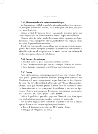 42
Serviço Social do Comércio
7.3.1 Alimentos enlatados e em outras embalagens
Verificar prazo de validade e condições adequadas das latas (sem vazamen-
tos, ferrugens, estufamento e outros) e das embalagens (sem furos, violações
etc.) antes de abri-las.
Utilizar abridor devidamente limpo e desinfetado, atentando para a sua
correta higienização nos intervalos entre a abertura de produtos diferentes.
Observar o interior da lata ao abri-la, antes de utilizar o produto, verifican-
do sinais de corrosão das paredes internas, conteúdo turvo ou ácido, ou outras
alterações, desprezando-o se necessário.
Transferir o conteúdo não consumido de latas abertas para recipientes ade-
quados, devidamente protegidos (tampados) e identificados, armazenando-o
sob refrigeração ou sob congelamento, de acordo com as características do
produto e as recomendações da embalagem.
7.3.2 Cereais e leguminosas
Escolher, a seco, os grãos como: arroz, lentilhas e outros;a.	
Lavar criteriosamente em água corrente e enxaguar três vezes, no mínimo;b.	
Levar à cocção, respeitando os critérios de temperatura e tempo.c.	
7.3.3 Carnes
Fazer o pré-preparo de carnes em pequenos lotes, ou seja, retirar da refrige-
ração apenas a quantidade suficiente de matéria-prima para ser trabalhada por
30 minutos, sob temperatura ambiente, ou por duas horas em área climatiza-
da, entre 12 e 16ºC. Retorná-las à refrigeração (até 4ºC), devidamente iden-
tificadas, assim que estiverem prontas. Grelhar, fritar ou cozinhar as carnes
em lotes adequados, retirar nova partida à medida que o lote anterior fique
pronto. Observar as temperaturas de segurança nas etapas de espera: carne
crua = abaixo de 4ºC e carne pronta = acima de 60ºC.
Utilizar, de preferência, pescados congelados. No uso de peixe fresco, optar
pela manipulação, tempero, preparação e consumo no mesmo dia.
Para as carnes salgadas serem submetidas à retirada do sal sob condições
seguras, deve-se adotar um dos seguintes procedimentos:
Trocas de água com temperatura até 21ºC a cada 4 horas;a.	
Em água sob refrigeração até 10ºC;b.	
 