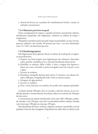 43
Modelo Nutrição | Módulo Programação
Através de fervura (se o produto for imediatamente levado a cocção ouc.	
resfriado corretamente).
7.3.4 Alimentos perecíveis em geral
Evitar as preparações de véspera e, quando inevitável, armazená-las cobertas,
devidamente etiquetadas, sob refrigeração, conforme os critérios de tempo e
temperatura.
Manipular os produtos perecíveis pelo tempo recomendado, ou seja: em tem-
peratura ambiente, não exceder 30 minutos por lote, e em área climatizada,
entre 12 e 16ºC, até duas horas por lote.
7.3.5 Hortifrutigranjeiros
Para higienização destes gêneros devem-se adotar, de modo geral, os seguin-
tes procedimentos:
Preparar um local próprio para higienização dos alimentos (bancadas,a.	
cubas, panelas, monoblocos etc.), fazendo desinfecção destes locais;
Desfolhar as verduras, folha a folha, e fazer a triagem dos legumes eb.	
frutas um a um, retirando as partes estragadas antes de começar a usar
a água;
Escorrer os resíduos;c.	
Desinfetar, imergindo durante pelo menos 15 minutos, em solução clo-d.	
rada a 200 ppm, mergulhando todo o lote ao mesmo tempo;
Enxaguar em água potável;e.	
Escorrer os resíduos;f.	
Picar, cortar, descascar ou cozinhar, de acordo com o preparo planejado.g.	
A solução clorada 200 ppm deve ser trocada a cada lote imerso, ou ser reu-
tilizada quando o monitoramento da solução indicar um mínimo de 100 ppm
de cloro ativo.
A concentração da solução clorada pode variar entre 100 e 200 ppm, poden-
do estender-se até 250 ppm, mas não é recomendável utilizar soluções cloradas
com menos que 100 ppm ou mais que 250 ppm.
Para desinfecção de frutas, verduras e legumes, somente é permitido o uso de
produtos à base de cloro inorgânico (hipoclorito do sódio, lítio ou cálcio) ou de
 