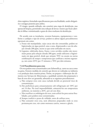 44
Serviço Social do Comércio
cloro orgânico, formulado especificamente para esta finalidade, sendo obrigató-
rio o enxágue posterior para ambos.
O vinagre, quando utilizado, não constitui uma etapa de desinfecção, mas
apenas de limpeza, permitindo uma redução de larvas e insetos que ficam aderi-
dos às folhas e minimizando o gosto de cloro resultante da desinfecção.
De acordo com as instalações, recursos humanos, equipamentos e con-
forme o cardápio e tipo de serviço, podem-se adotar alguns procedimentos
opcionais tais como:
Frutas não manipuladas, cujas cascas não são consumidas, podem sera.	
higienizadas em água potável, uma a uma, dispensando o uso da solu-
ção clorada 200 ppm, exceto as que serão utilizadas em sucos;
Legumes, tubérculos duros, frutas e ovos servidos cozidos não neces-b.	
sitam passar pela solução clorada 200 ppm, sendo suficiente a higieni-
zação em água potável, desde que atinjam 70ºC na cocção ou outras
combinações de tempo e temperatura que confiram a mesma seguran-
ça, tais como: 65ºC por 15 minutos e 70ºC por dois minutos.
7.3.6 Procedimentos para ovos
Os ovos podem estar contaminados com Salmonella sp., tanto na casca como
na gema. Existem medidas de controle que devem ser realizadas na indústria
e na produção desta matéria-prima. Porém, no preparo e elaboração dos ali-
mentos nos Serviços de Alimentação, a qualidade sanitária das preparações à
base de ovos deve ser garantida, adotando-se os seguintes procedimentos:
Não comprar ovos com casca rachada devido ao potencial risco dea.	
contaminação;
Dar preferência para armazenamento sob refrigeração até 10ºC porb.	
até 14 dias. Na total impossibilidade, armazená-los em temperatura
ambiente, no máximo a 26ºC, por até sete dias;
Não reutilizar as embalagens de ovos, nem utilizá-las para outras fina-c.	
lidades, pois podem estar contaminadas;
Sempre conferir o prazo de validade, antes de utilizar ovos;d.	
Não consumir ovos crus, nem alimentos preparados onde os ovose.	
permaneçam crus, tais como maionese caseira, mousses e glacês;
 