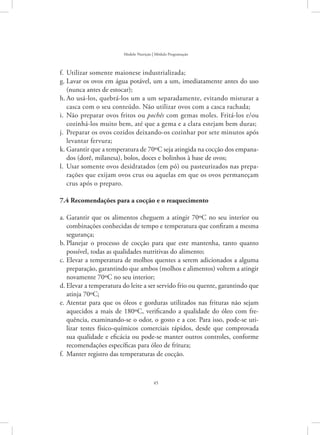 45
Modelo Nutrição | Módulo Programação
Utilizar somente maionese industrializada;f.	
Lavar os ovos em água potável, um a um, imediatamente antes do usog.	
(nunca antes de estocar);
Ao usá-los, quebrá-los um a um separadamente, evitando misturar ah.	
casca com o seu conteúdo. Não utilizar ovos com a casca rachada;
Não preparar ovos fritos oui.	 pochês com gemas moles. Fritá-los e/ou
cozinhá-los muito bem, até que a gema e a clara estejam bem duras;
Preparar os ovos cozidos deixando-os cozinhar por sete minutos apósj.	
levantar fervura;
Garantir que a temperatura de 70ºC seja atingida na cocção dos empana-k.	
dos (dorê, milanesa), bolos, doces e bolinhos à base de ovos;
Usar somente ovos desidratados (em pó) ou pasteurizados nas prepa-l.	
rações que exijam ovos crus ou aquelas em que os ovos permaneçam
crus após o preparo.
7.4 Recomendações para a cocção e o reaquecimento
Garantir que os alimentos cheguem a atingir 70ºC no seu interior oua.	
combinações conhecidas de tempo e temperatura que confiram a mesma
segurança;
Planejar o processo de cocção para que este mantenha, tanto quantob.	
possível, todas as qualidades nutritivas do alimento;
Elevar a temperatura de molhos quentes a serem adicionados a algumac.	
preparação, garantindo que ambos (molhos e alimentos) voltem a atingir
novamente 70ºC no seu interior;
Elevar a temperatura do leite a ser servido frio ou quente, garantindo qued.	
atinja 70ºC;
Atentar para que os óleos e gorduras utilizados nas frituras não sejame.	
aquecidos a mais de 180ºC, verificando a qualidade do óleo com fre-
quência, examinando-se o odor, o gosto e a cor. Para isso, pode-se uti-
lizar testes físico-químicos comerciais rápidos, desde que comprovada
sua qualidade e eficácia ou pode-se manter outros controles, conforme
recomendações específicas para óleo de fritura;
Manter registro das temperaturas de cocção.f.	
 