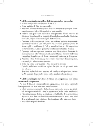 46
Serviço Social do Comércio
7.4.1 Recomendações para óleos de fritura em tachos ou panelas
Manter temperatura ideal abaixo de 180ºC;a.	
Evitar a adição de óleo novo ao usado;b.	
Reutilizar o óleo somente quando este não apresentar quaisquer altera-c.	
ções das características físico-químicas ou sensoriais;
Filtrar o óleo após o uso, ou quando este apresentar muitos resíduos ded.	
alimentos fritos (usar filtro próprio). Quando forem utilizadas fritadeiras
com filtro, seguir as recomendações do fabricante;
Desprezar o óleo sempre que houver alteração de qualquer uma das ca-e.	
racterísticas sensoriais (cor, odor, sabor etc.) ou físico-químicas (ponto de
fumaça, pH, peroxidase etc.). Podem ser utilizados testes físico-químicos
comerciais rápidos, desde que comprovada sua qualidade e eficácia;
Desprezar o óleo sempre que apresentar uma das seguintes alterações vi-f.	
suais: cor escura; odor não característico; modificação no sabor da fritura;
viscosidade alterada; nível de fumaça aumentada ou formação de espuma;
Reutilizar o óleo de fritura de peixe somente para fritura de outros peixes,g.	
em condições adequadas de controle;
Evitar exposição ao ar quando o óleo não estiver em uso;h.	
Guardar o óleo a ser reutilizado, após a filtração, em refrigerador e sem-i.	
pre coberto;
Reutilizar o óleo de fritura somente sob condições adequadas de contro-j.	
le. Na ausência de controle, trocar o óleo a cada seis horas de uso.
7.4.2 Recomendações para óleos de fritura em equipamento com filtros
e controle de temperatura
No caso de óleos de fritura usados em equipamento com filtros e controle
de temperatura, são indicados esses procedimentos:
Observar as recomendações do fabricante mantendo, sempre que possí-a.	
vel, a temperatura ideal a 180ºC e controlando o óleo como o indicado;
Não utilizar excesso de óleo na fritadeira: o nível de óleo deve ser o mínimob.	
requerido para fritar os alimentos convenientemente e, ainda, esse nível
deve ser adequado para otimizar a distribuição do calor através do óleo;
Não sobrecarregar a fritadeira;c.	
 