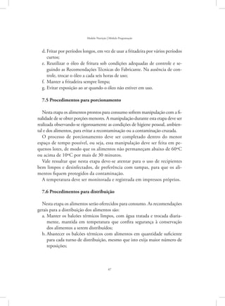 47
Modelo Nutrição | Módulo Programação
Fritar por períodos longos, em vez de usar a fritadeira por vários períodosd.	
curtos;
Reutilizar o óleo de fritura sob condições adequadas de controle e se-e.	
guindo as Recomendações Técnicas do Fabricante. Na ausência de con-
trole, trocar o óleo a cada seis horas de uso;
Manter a fritadeira sempre limpa;f.	
Evitar exposição ao ar quando o óleo não estiver em uso.g.	
7.5 Procedimentos para porcionamento
Nesta etapa os alimentos prontos para consumo sofrem manipulação com a fi-
nalidade de se obter porções menores. A manipulação durante esta etapa deve ser
realizada observando-se rigorosamente as condições de higiene pessoal, ambien-
tal e dos alimentos, para evitar a recontaminação ou a contaminação cruzada.
O processo de porcionamento deve ser completado dentro do menor
espaço de tempo possível, ou seja, essa manipulação deve ser feita em pe-
quenos lotes, de modo que os alimentos não permaneçam abaixo de 60ºC
ou acima de 10ºC por mais de 30 minutos.
Vale ressaltar que nesta etapa deve-se atentar para o uso de recipientes
bem limpos e desinfectados, de preferência com tampas, para que os ali-
mentos fiquem protegidos da contaminação.
A temperatura deve ser monitorada e registrada em impressos próprios.
7.6 Procedimentos para distribuição
Nesta etapa os alimentos serão oferecidos para consumo. As recomendações
gerais para a distribuição dos alimentos são:
Manter os balcões térmicos limpos, com água tratada e trocada diaria-a.	
mente, mantida em temperatura que confira segurança à conservação
dos alimentos a serem distribuídos;
Abastecer os balcões térmicos com alimentos em quantidade suficienteb.	
para cada turno de distribuição, mesmo que isto exija maior número de
reposições;
 