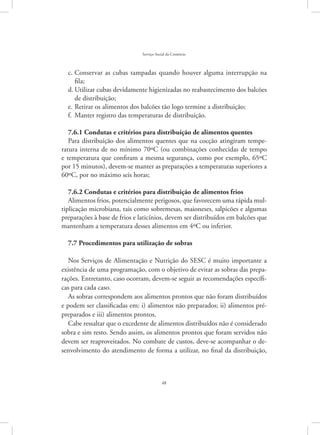 48
Serviço Social do Comércio
Conservar as cubas tampadas quando houver alguma interrupção nac.	
fila;
Utilizar cubas devidamente higienizadas no reabastecimento dos balcõesd.	
de distribuição;
Retirar os alimentos dos balcões tão logo termine a distribuição;e.	
Manter registro das temperaturas de distribuição.f.	
7.6.1 Condutas e critérios para distribuição de alimentos quentes
Para distribuição dos alimentos quentes que na cocção atingiram tempe-
ratura interna de no mínimo 70ºC (ou combinações conhecidas de tempo
e temperatura que confiram a mesma segurança, como por exemplo, 65ºC
por 15 minutos), devem-se manter as preparações a temperaturas superiores a
60ºC, por no máximo seis horas;
7.6.2 Condutas e critérios para distribuição de alimentos frios
Alimentos frios, potencialmente perigosos, que favorecem uma rápida mul-
tiplicação microbiana, tais como sobremesas, maioneses, salpicões e algumas
preparações à base de frios e laticínios, devem ser distribuídos em balcões que
mantenham a temperatura desses alimentos em 4ºC ou inferior.
7.7 Procedimentos para utilização de sobras
Nos Serviços de Alimentação e Nutrição do SESC é muito importante a
existência de uma programação, com o objetivo de evitar as sobras das prepa-
rações. Entretanto, caso ocorram, devem-se seguir as recomendações específi-
cas para cada caso.
As sobras correspondem aos alimentos prontos que não foram distribuídos
e podem ser classificadas em: i) alimentos não preparados; ii) alimentos pré-
preparados e iii) alimentos prontos.
Cabe ressaltar que o excedente de alimentos distribuídos não é considerado
sobra e sim resto. Sendo assim, os alimentos prontos que foram servidos não
devem ser reaproveitados. No combate de custos, deve-se acompanhar o de-
senvolvimento do atendimento de forma a utilizar, no final da distribuição,
 