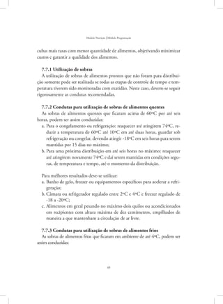 49
Modelo Nutrição | Módulo Programação
cubas mais rasas com menor quantidade de alimentos, objetivando minimizar
custos e garantir a qualidade dos alimentos.
7.7.1 Utilização de sobras
A utilização de sobras de alimentos prontos que não foram para distribui-
ção somente pode ser realizada se todas as etapas de controle de tempo e tem-
peratura tiverem sido monitoradas com exatidão. Neste caso, devem-se seguir
rigorosamente as condutas recomendadas.
7.7.2 Condutas para utilização de sobras de alimentos quentes
As sobras de alimentos quentes que ficaram acima de 60ºC por até seis
horas, podem ser assim conduzidas:
Para o congelamento ou refrigeração: reaquecer até atingirem 74ºC, re-a.	
duzir a temperatura de 60ºC até 10ºC em até duas horas, guardar sob
refrigeração ou congelar, devendo atingir -18ºC em seis horas para serem
mantidas por 15 dias no máximo;
Para uma próxima distribuição em até seis horas no máximo: reaquecerb.	
até atingirem novamente 74ºC e daí serem mantidas em condições segu-
ras, de temperatura e tempo, até o momento da distribuição.
Para melhores resultados deve-se utilizar:
Banho de gelo, freezer ou equipamentos específicos para acelerar a refri-a.	
geração;
Câmara ou refrigerador regulado entre 2ºC e 4ºC e freezer regulado deb.	
-18 a -20ºC;
Alimentos em geral pesando no máximo dois quilos ou acondicionadosc.	
em recipientes com altura máxima de dez centímetros, empilhados de
maneira a que mantenham a circulação de ar livre.
7.7.3 Condutas para utilização de sobras de alimentos frios
As sobras de alimentos frios que ficaram em ambiente de até 4ºC, podem ser
assim conduzidas:
 