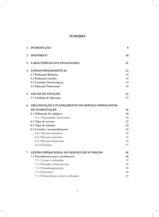 5
SUMÁRIO
1  Introdução	 9
2  Histórico	 10
3 características e finalidades	 11
4 linhas programáticas 	 12
4.1 Realização Refeições 	 12
4.2 Realização Lanches	 13
4.3 Consultas Dietoterápicas	 13
4.4 Educação Nutricional 	 14
5  Locais de atuação	 14
5.1 Unidades de Operação	 15
6 Organização e planejamento do serviço operacional
de alimentação	 16
6.1 Elaboração de cardápios	 18
6.1.1 Necessidades nutricionais	 20
6.2 Tipos de serviços	 22
6.3 Tipos de refeições 	 23
6.4 Controle e acompanhamento	 23
6.4.1 Recursos humanos	 24
6.4.2 Recursos materiais	 24
6.4.3 Recursos financeiros	 24
6.4.4 Avaliação	 25
7 gestão operacional do serviço de nutrição	 26
7.1 Procedimentos para o recebimento	 26
7.1.1 Carnes e embutidos	 27
7.1.2 Pescados e frutos do mar	 28
7.1.3 Hortifrutigranjeiros	 28
7.1.4 Estocáveis	 29
7.1.5 Massas frescas e doces confeitados	 29
 
