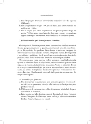 50
Serviço Social do Comércio
Para refrigeração: devem ser reaproveitadas no máximo até o dia seguintea.	
(24 horas);
Para congelamento: atingir -18ºC em seis horas, para serem mantidas nob.	
máximo até 15 dias;
Para a cocção, para serem reaproveitadas em pratos quentes: atingir nac.	
cocção 74ºC no centro geométrico dos alimentos, e manter em condições
seguras de tempo e temperatura, para distribuição de alimentos quentes.
7.8 Procedimentos para o transporte de alimentos
O transporte de alimentos prontos para o consumo deve obedecer a normas
técnicas que possam garantir as qualidades nutricional, sensorial, microbioló-
gica e físico-química dos produtos. Dessa forma, os meios de transporte de
alimentos destinados ao consumo humano, refrigerados ou não, devem garantir
a integridade e a qualidade a fim de impedir a contaminação e a deterioração do
produto. Sendo assim, estes veículos devem ser exclusivos para esse fim.
Obviamente, esta etapa somente poderá assegurar a qualidade desejada
quando os alimentos forem manipulados e processados nas etapas anteriores
seguindo as recomendações técnicas necessárias. Assim, os alimentos devem
ser transportados em condições que evitem a contaminação ou recontami-
nação, ou ainda a multiplicação dos micro-organismos eventualmente pre-
sentes. Para isso, é fundamental o controle da higiene, da temperatura e do
tempo de transporte.
As recomendações gerais são:
Não transportar, conjuntamente com alimentos prontos produtos ali-a.	
mentícios crus, pessoas ou animais, substâncias estranhas à preparação e
produtos tóxicos.
Utilizar meio de transporte cuja cabine do condutor seja isolada da parteb.	
que contém os alimentos.
Fazer constar nos lados direito e esquerdo do veículo, de forma visível, osc.	
dizeres: Transporte de Alimentos, nome, endereço, telefone da empresa e
Produto Perecível (quando for o caso).
 