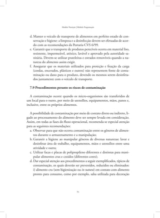 51
Modelo Nutrição | Módulo Programação
Manter o veículo de transporte de alimentos em perfeito estado de con-d.	
servação e higiene: a limpeza e a desinfecção devem ser efetuadas de acor-
do com as recomendações da Portaria CVS 6/99.
Garantir que o transporte de produtos perecíveis ocorra em material liso,e.	
resistente, impermeável, atóxico, lavável e aprovado pela autoridade sa-
nitária. Devem-se utilizar prateleiras e estrados removíveis quando a na-
tureza do alimento assim exigir.
Assegurar que os materiais utilizados para proteção e fixação da cargaf.	
(cordas, encerados, plásticos e outros) não representem fonte de conta-
minação ou dano para o produto, devendo os mesmos serem desinfeta-
dos juntamente com o veículo de transporte.
7.9 Procedimentos perante os riscos de contaminação
A contaminação ocorre quando os micro-organismos são transferidos de
um local para o outro, por meio de utensílios, equipamentos, mãos, panos e,
inclusive, entre os próprios alimentos.
A possibilidade de contaminação por meio de contato direto ou indireto, li-
gado ao processamento do alimento deve ser sempre levada em consideração.
Assim, em todas as fases do fluxo operacional, recomenda-se especial atenção
para as seguintes recomendações:
Observar para que não ocorra contaminação entre os gêneros de alimen-a.	
tos durante o armazenamento e a manipulação;
Garantir a higiene ao manipular gêneros de diversas naturezas: lavar eb.	
desinfetar área de trabalho, equipamentos, mãos e utensílios entre uma
atividade e outra;
Utilizar facas e placas de polipropileno diferentes e distintas para mani-c.	
pular alimentos crus e cozidos (diferentes cores);
Dar especial atenção aos procedimentos a seguir exemplificados, típicos ded.	
contaminação, os quais deverão ser prevenidos, reduzidos ou eliminados:
i) alimento cru (sem higienização ou in natura) em contato com alimento
pronto para consumo, como por exemplo, salsa utilizada para decoração
 