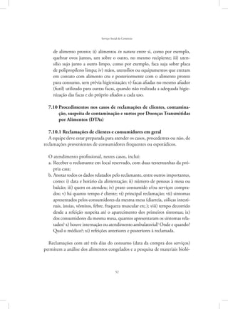 52
Serviço Social do Comércio
de alimento pronto; ii) alimentos in natura entre si, como por exemplo,
quebrar ovos juntos, um sobre o outro, no mesmo recipiente; iii) uten-
sílio sujo junto a outro limpo, como por exemplo, faca suja sobre placa
de polipropileno limpa; iv) mãos, utensílios ou equipamentos que entram
em contato com alimento cru e posteriormente com o alimento pronto
para consumo, sem prévia higienização; v) facas afiadas no mesmo afiador
(fuzil) utilizado para outras facas, quando não realizada a adequada higie-
nização das facas e do próprio afiados a cada uso.
7.10 Procedimentos nos casos de reclamações de clientes, contamina-
ção, suspeita de contaminação e surtos por Doenças Transmitidas
por Alimentos (DTAs)
7.10.1 Reclamações de clientes e consumidores em geral
A equipe deve estar preparada para atender os casos, procedentes ou não, de
reclamações provenientes de consumidores frequentes ou esporádicos.
O atendimento profissional, nestes casos, inclui:
Receber o reclamante em local reservado, com duas testemunhas da pró-a.	
pria casa;
Anotar todos os dados relatados pelo reclamante, entre outros importantes,b.	
como: i) data e horário da alimentação; ii) número de pessoas à mesa ou
balcão; iii) quem os atendeu; iv) prato consumido e/ou serviços compra-
dos; v) há quanto tempo é cliente; vi) principal reclamação; vii) sintomas
apresentados pelos consumidores da mesma mesa (diarreia, cólicas intesti-
nais, ânsias, vômitos, febre, fraqueza muscular etc.); viii) tempo decorrido
desde a refeição suspeita até o aparecimento dos primeiros sintomas; ix)
dos consumidores da mesma mesa, quantos apresentaram os sintomas rela-
tados? x) houve internação ou atendimento ambulatorial? Onde e quando?
Qual o médico?; xi) refeições anteriores e posteriores à reclamada.
Reclamações com até três dias do consumo (data da compra dos serviços)
permitem a análise dos alimentos congelados e a pesquisa de materiais bioló-
 