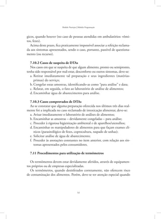 53
Modelo Nutrição | Módulo Programação
gicos, quando houver (no caso de pessoas atendidas em ambulatórios: vômi-
tos, fezes).
Acima deste prazo, fica praticamente impossível associar a refeição reclama-
da aos sintomas apresentados, sendo o caso, portanto, passível de questiona-
mento (ou recurso).
7.10.2 Casos de suspeita de DTAs
Nos casos em que se suspeita de que algum alimento, pronto ou semipronto,
tenha sido responsável por mal-estar, desconforto ou outros sintomas, deve-se:
Retirar imediatamente tal preparação e seus ingredientes (matérias-a.	
primas) do serviço;
Congelar estas amostras, identificando-as como “para análise” e data;b.	
Relatar, em seguida, o fato ao laboratório de análise de alimentos;c.	
Encaminhar água de abastecimento para análise.d.	
7.10.3 Casos comprovados de DTAs
Ao se constatar que alguma preparação oferecida nos últimos três dias real-
mente foi a implicada no caso reclamado de intoxicação alimentar, deve-se:
Avisar imediatamente o laboratório de análises de alimentos;a.	
Encaminhar as amostras – devidamente congeladas – para análise;b.	
Proceder à rigorosa higienização ambiental e de aparelhos/utensílios;c.	
Encaminhar os manipuladores de alimentos para que façam exames clí-d.	
nicos (parasitológico de fezes, coprocultura, raspado de unhas);
Solicitar análise de água de abastecimento;e.	
Proceder às anotações constantes no item anterior, com relação aos sin-f.	
tomas apresentados pelos consumidores.
7.11 Procedimentos para utilização de termômetros
Os termômetros devem estar devidamente aferidos, através de equipamen-
tos próprios ou de empresas especializadas.
Os termômetros, quando desinfetados corretamente, não oferecem risco
de contaminação dos alimentos. Porém, deve-se ter atenção especial quando
 