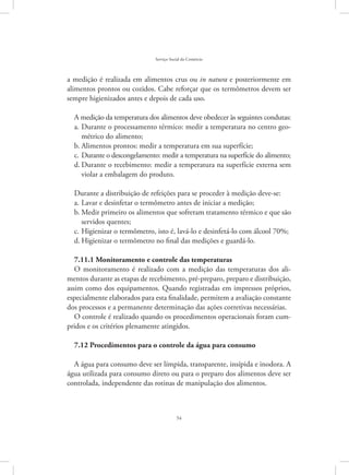 54
Serviço Social do Comércio
a medição é realizada em alimentos crus ou in natura e posteriormente em
alimentos prontos ou cozidos. Cabe reforçar que os termômetros devem ser
sempre higienizados antes e depois de cada uso.
A medição da temperatura dos alimentos deve obedecer às seguintes condutas:
Durante o processamento térmico: medir a temperatura no centro geo-a.	
métrico do alimento;
Alimentos prontos: medir a temperatura em sua superfície;b.	
Durante o descongelamento: medir a temperatura na superfície do alimento;c.	
Durante o recebimento: medir a temperatura na superfície externa semd.	
violar a embalagem do produto.
Durante a distribuição de refeições para se proceder à medição deve-se:
Lavar e desinfetar o termômetro antes de iniciar a medição;a.	
Medir primeiro os alimentos que sofreram tratamento térmico e que sãob.	
servidos quentes;
Higienizar o termômetro, isto é, lavá-lo e desinfetá-lo com álcool 70%;c.	
Higienizar o termômetro no final das medições e guardá-lo.d.	
7.11.1 Monitoramento e controle das temperaturas
O monitoramento é realizado com a medição das temperaturas dos ali-
mentos durante as etapas de recebimento, pré-preparo, preparo e distribuição,
assim como dos equipamentos. Quando registradas em impressos próprios,
especialmente elaborados para esta finalidade, permitem a avaliação constante
dos processos e a permanente determinação das ações corretivas necessárias.
O controle é realizado quando os procedimentos operacionais foram cum-
pridos e os critérios plenamente atingidos.
7.12 Procedimentos para o controle da água para consumo
A água para consumo deve ser límpida, transparente, insípida e inodora. A
água utilizada para consumo direto ou para o preparo dos alimentos deve ser
controlada, independente das rotinas de manipulação dos alimentos.
 