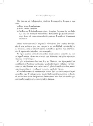 55
Modelo Nutrição | Módulo Programação
Por força da lei, é obrigatória a existência de reservatório de água, o qual
deve:
Estar isento de rachaduras;a.	
Estar sempre tampado;b.	
Ser limpo e desinfetado nas seguintes situações: i) quando for instalado;c.	
ii) a cada seis meses; iii) na ocorrência de acidentes que possam contami-
nar a água, tais como: com animais, presença de sujeira, e situações de
enchentes.
Para o monitoramento da limpeza do reservatório, após lavado e desinfeta-
do, deve-se analisar a água para comprovar sua potabilidade microbiológica.
Se necessário, deve-se também realizar análise físico-química para determina-
ção de alguma alteração observada ou suspeita.
O vapor, quando utilizado em contato direto com os alimentos ou com
as superfícies que entram em contato com alimentos, não pode representar
riscos de contaminação.
O gelo utilizado em alimentos deve ser fabricado com água potável, de
acordo com o Padrão de Identidade e Qualidade vigente, embalado e armaze-
nado em local limpo e bem conservado. O gelo industrializado deve possuir
registro, embalagem e rotulagem, conforme legislação vigente.
O estabelecimento de alimento que utilizar água potável transportada por
caminhão pipa deverá apresentar à autoridade sanitária municipal os laudos
de análise laboratorial da água fonte, bem como a nota fiscal, fornecidos pela
empresa fornecedora e/ou transportadora da água.
 