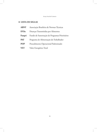 56
Serviço Social do Comércio
8  Lista de siglas
ABNT	 Associação Brasileira de Normas Técnicas
DTAs	 Doenças Transmitidas por Alimentos
Funpri	 Fundo de Sustentação de Programas Prioritários
PAT	 Programa de Alimentação do Trabalhador
POP	 Procedimento Operacional Padronizado
VET	 Valor Energético Total
 
