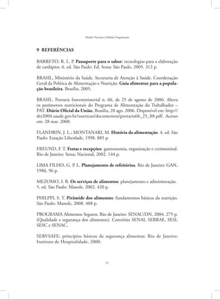 57
Modelo Nutrição | Módulo Programação
9  REFERÊNCIAS
BARRETO, R. L. P. Passaporte para o sabor: tecnologias para a elaboração
de cardápios. 6. ed. São Paulo: Ed. Senac São Paulo, 2005. 312 p.
BRASIL, Ministério da Saúde. Secretaria de Atenção à Saúde. Coordenação
Geral da Política de Alimentação e Nutrição. Guia alimentar para a popula-
ção brasileira. Brasília, 2005.
BRASIL. Portaria Interministerial n. 66, de 25 de agosto de 2006. Altera
os parâmetros nutricionais do Programa de Alimentação do Trabalhador –
PAT. Diário Oficial da União, Brasília, 28 ago. 2006. Disponível em: http://
dtr2004.saude.gov.br/nutricao/documentos/portaria66_25_08.pdf. Acesso
em: 28 mar. 2008.
FLANDRIN, J. L.; MONTANARI, M. História da alimentação. 4. ed. São
Paulo: Estação Liberdade, 1998. 885 p.
FREUND, F. T. Festas e recepções: gastronomia, organização e cerimoninal.
Rio de Janeiro: Senac Nacional, 2002. 144 p.
LIMA FILHO, G. P. L. Planejamento de refeitórios. Rio de Janeiro: GAN,
1986. 96 p.
MEZOMO, I. B. Os serviços de alimentos: planejamento e administração.
5. ed. São Paulo: Manole, 2002. 420 p.
PHILPPI, S. T. Pirâmide dos alimentos: fundamentos básicos da nutrição.
São Paulo: Manole, 2008. 408 p.
PROGRAMA Alimentos Seguros. Rio de Janeiro: SENAC/DN, 2004. 275 p.
(Qualidade e segurança dos alimentos). Convênio SENAI, SEBRAE, SESI,
SESC e SENAC.
SERVSAFE: princípios básicos de segurança alimentar. Rio de Janeiro:
Instituto de Hospitalidade, 2000.
 