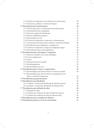 6
7.1.6 Critérios de temperatura no recebimento da matéria-prima	 29
7.1.7 Descartáveis, produtos e materiais de limpeza	 30
7.2 Procedimentos para armazenamento	 30
7.2.1 Critérios gerais para o armazenamento da matéria-prima	 31
7.2.2 Armazenamento pós-manipulação	 33
7.2.3 Sistema de etiqueta de identificação	 34
7.2.4 Prazo de validade dos produtos	 35
7.2.5 Recomendações de uso	 36
7.2.6 Critérios de temperatura e tempo para o armazenamento	 37
7.2.7 Armazenamento de descartáveis, produtos e materiais de limpeza	 38
7.2.8 Procedimentos para refrigeração e congelamento 	 39
7.2.9 Critérios de temperatura e tempo para refrigeração segura	 40
7.2.10 Procedimentos para o descongelamento	 40
7.3 Procedimentos para o pré-preparo e a preparação	 41
7.3.1 Alimentos enlatados e em outras embalagens	 42
7.3.2 Cereais e leguminosas	 42
7.3.3 Carnes 	 42
7.3.4 Alimentos perecíveis em geral	 43
7.3.5 Hortifrutigranjeiros	 43
7.3.6 Recomendações para ovos	 44
7.4 Procedimentos para a cocção e o reaquecimento	 45
7.4.1 Recomendações para óleos de fritura em tachos ou panelas	 46
7.4.2 Recomendações para óleos de fritura em equipamento com
filtros e controle de temperatura	 46
7.5 Procedimentos para porcionamento	 47
7.6 Procedimentos para distribuição	 47
7.6.1 Condutas e critérios para distribuição de alimentos quentes 	 48
7.6.2 Condutas e critérios para distribuição de alimentos frios	 48
7.7 Procedimentos para utilização de sobras	 48
7.7.1 Utilização de sobras 	 49
7.7.2 Condutas para utilização de sobras de alimentos quentes	 49
7.7.3 Condutas para utilização de sobras de alimentos frios	 49
7.8 Procedimentos para o transporte de alimentos	 50
7.9 Procedimentos perante os riscos de contaminação	 51
 