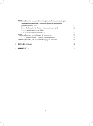 7
7.10 Procedimentos nos casos de reclamações de clientes, contaminação,
  suspeita de contaminação e surtos por Doenças Transmitidas 	
  por Alimentos (DTAs) 	 52
  7.10.1 Reclamações de clientes e consumidores em geral	 52
  7.10.2 Casos de suspeita de DTAs	 53
  7.10.3 Casos comprovados de DTAs	 53
7.11 Procedimentos para utilização de termômetros	 53
  7.11.1 Monitoramento e controle das temperaturas	 54
7.12 Procedimentos para o controle da água para consumo	 54
8  LISTA DE SIGLAS	 56
9  Referências	 57
 