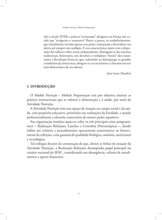 9
Modelo Nutrição | Módulo Programação
Até o século XVIII, a palavra restaurante designava na França um co-
zido que revigorava e restaurava. Pouco a pouco, os estabelecimentos,
que inicialmente serviam apenas esse prato, começaram a diversificar sua
oferta até compor um cardápio. E essa característica, junto com a dispo-
sição dos talheres sobre mesas independentes, distinguiu-os das tavernas
tradicionais. Entretanto, nós devemos o verdadeiro “boom” dos restau-
rantes à Revolução Francesa que, reduzindo ao desemprego os grandes
cozinheiros da aristocracia, obrigou-os a se reciclarem e a fazerem um uso
mais democrático de seu talento.
Jean-Louis Flandrin
1  Introdução
O Modelo Nutrição – Módulo Programação tem por objetivo orientar as
práticas institucionais que se referem à alimentação e à saúde, por meio da
Atividade Nutrição.
A Atividade Nutrição tem um espaço de atuação no campo social e da saú-
de, com propósito educativo, prioritário nas realizações da Entidade, e atende
preferencialmente a clientela comerciária de menor poder aquisitivo.
Sua organização temática apoia-se sobre os três principais eixos programá-
ticos – Realização Refeições, Lanches e Consultas Dietoterápicas –, dando
ênfase aos critérios e procedimentos operacionais concernentes ao forneci-
mento de refeições, com garantia de qualidade biológica, sanitária, nutricional
e tecnológica.
Tal enfoque decorre da constatação de que, dentre as linhas de atuação da
Atividade Nutrição, a Realização Refeições desempenha papel principal no
cenário nacional do SESC, considerando sua abrangência, volume de atendi-
mentos e aporte financeiro.
 