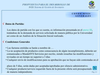 CONDICIONES GENERALES    Datos de Partida: Los datos de partida con los que se cuenta, es información presentada en el  anexo  III ,  tratándose de la demanda de servicio solicitada de manera pública por la Universidad  así como de un Análisis de la Situación Inicial realizado.    Condiciones Generales Las facturas emitidas se harán a nombre de … La no aceptación de productos como consecuencia de algún incumplimiento, deberán ser  comunicadas a MundoSYS Servicios por escrito, siendo resueltas las modificaciones y  revisadas en un tiempo no superior a 3 días Cualquier envío de modificaciones para su aprobación que no hayan sido contestadas en el  plazo de 5 días, serán dadas por aceptadas/aprobadas por silencio administrativo. Cualquier producto/servicio requerido fuera de la presente oferta será presupuestado de manera independiente. 