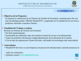INTRODUCCIÓN    Objetivos de la Propuesta Se propone la realización de un Sistema de Gestión de Inventario, contando para ello con  una metodología propia “Método MundoSYS”, asegurando así la calidad de los servicios y  productos ofrecidos a nuestros clientes.    Finalidad del Trabajo a realizar Realizar un Sistema de Gestión de Inventario: De fácil mantenimiento Gestionable por diferentes tipos de usuarios (control de acceso a la información) Capaz de gestionar información independientemente de la ubicación de la misma Con un tipo de arquitectura Cliente-Servidor, utilizando las tecnologías más innovadoras    Antecedentes MundoSYS Servicios es una Empresa con proyección internacional, teniendo presencia en  todos los continentes. ¿Quiénes somos?   www. MundoSYS.com 