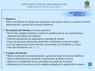OBJETIVOS Y ALCANCE    Objetivos  Ofrecer un Sistema de Gestión que proporcione una mejora radical, en cuanto al control,  administración y gestión del inventario Hardware.    Descripción del Sistema,  el sistema permitirá: Dar de alta cualquier producto y realizar la modificación de sus características y   obtención de informes de situación  Ofrecerá mecanismos de seguridad por tipología de usuario Capaz de gestionar información distribuida en diferentes centros de trabajo Con una arquitectura Cliente-Servidor, desarrollado en VisualBasic y Access Para más información ver  anexo  I    Ventajas del Sistema Mejora sustancial en la administración y gestión de todos los recursos Hardware Mayor información de la situación y antecedentes de dichos recursos Mejora en el rendimiento de las actividades de gestión de inventario  Optimización de los procesos de la unidad encargada de la gestión del inventario. 