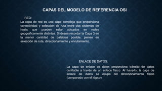 CAPAS DEL MODELO DE REFERENCIA OSI
RED:
La capa de red es una capa compleja que proporciona
conectividad y selección de ruta entre dos sistemas de
hosts que pueden estar ubicados en redes
geográficamente distintas. Si desea recordar la Capa 3 en
la menor cantidad de palabras posible, piense en
selección de ruta, direccionamiento y enrutamiento.
ENLACE DE DATOS:
La capa de enlace de datos proporciona tránsito de datos
confiable a través de un enlace físico. Al hacerlo, la capa de
enlace de datos se ocupa del direccionamiento físico
(comparado con el lógico)
 