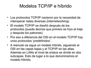 Modelo s  TCP/IP  e híbrido Los protocolos TCP/IP nacieron por la necesidad de interoperar redes diversas (internetworking) El modelo TCP/IP se diseñó después de los protocolos (puede decirse que primero se hizo el traje y después los patrones) Por eso a diferencia del OSI en el modelo TCP/IP hay unos protocolos ‘predefinidos’. A menudo se sigue un modelo híbrido, siguiendo el OSI en las capas bajas y el TCP/IP en las altas. Además en LANs el nivel de enlace se divide en dos subcapas. Esto da lugar a lo que denominamos el modelo híbrido. 