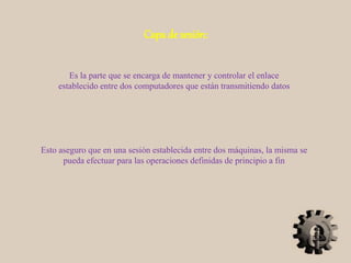 Capa de sesión:
Es la parte que se encarga de mantener y controlar el enlace
establecido entre dos computadores que están transmitiendo datos
Esto aseguro que en una sesión establecida entre dos máquinas, la misma se
pueda efectuar para las operaciones definidas de principio a fin
 