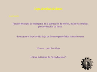 Capa de enlace de datos:
-función principal es encargarse de la corrección de errores, manejo de tramas,
protocolización de datos
FUNCIONES:
-Estructura el flujo de bits bajo un formato predefinido llamado trama
-Provee control de flujo
-Utiliza la técnica de "piggybacking".
 