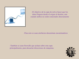 -El objetivo de la capa de red es hacer que los
datos lleguen desde el origen al destino, aun
cuando ambos no estén conectados directamente
-Para esto se usan artefactos denominan encaminadores
-Tambien se usan firewalls que actúan sobre esta capa
principalmente, para descartar direcciones de máquinas.
 