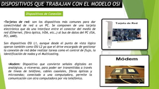 DISPOSITIVOS QUE TRABAJAN CON EL MODELO OSI
•Tarjetas de red: son los dispositivos más comunes para dar
conectividad de red a un PC. Se componen de una tarjeta
electrónica que da una interface entre el conector del medio de
red (Ethernet, fibra óptica, IrDA, etc…) al bus de datos del PC (ISA,
PCI, AMR).
•
Son dispositivos OSI L1, aunque desde el punto de vista lógico
operan también como OSI L2 ya que el drive encargado de gestionar
la conexión de red debe realizar tareas como el control de flujo, la
identificación de nodos y el Multicasting.
Dispositivos de Conexión
•Modem: Dispositivo que convierte señales digitales en
analógicas, o viceversa, para poder ser transmitidas a través
de líneas de teléfono, cables coaxiales, fibras ópticas y
microondas; conectado a una computadora, permite la
comunicación con otra computadora por vía telefónica.
 