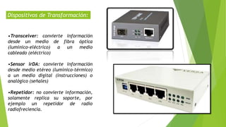 Dispositivos de Transformación:
•Transceiver: convierte información
desde un medio de fibra óptica
(lumínico-eléctrico) a un medio
cableado (eléctrico)
•Sensor irDA: convierte información
desde medio etéreo (lumínico-térmico)
a un medio digital (instrucciones) o
analógico (señales)
•Repetidor: no convierte información,
solamente replica su soporte, por
ejemplo un repetidor de radio
radiofreciencia.
 