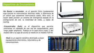 Dispositivos de Enrutamiento
•Un Router o enrutador, es el aparato físico fundamental
cuya función es interconectar distintas redes, a diferencia de
un switch que solamente interconecta nodos. Para esto, el
router debe proveer un sistema de inteligencia basado en la
configuración de red, la visibilidad de redes, y reglas de
routing.
•Concentrador (hub): es el dispositivo que permite
centralizar el cableado de una red de computadoras, para
luego poder ampliarla. Trabaja en la capa física (capa 1) del
modelo OSI o la capa de acceso al medio en el modelo TCP/IP.
•Rack es un soporte metálico destinado a alojar
equipamiento electrónico, informático y de
comunicaciones.
 